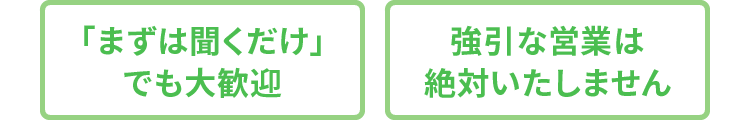 「まずは聞くだけ」でも大歓迎 強引な営業は絶対いたしません