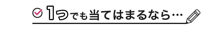 1つでも当てはまるなら…